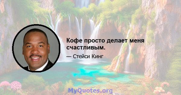 Кофе просто делает меня счастливым.