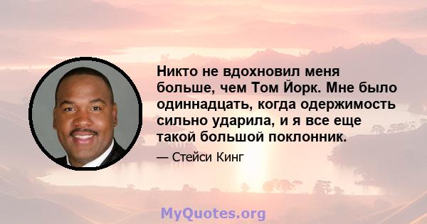 Никто не вдохновил меня больше, чем Том Йорк. Мне было одиннадцать, когда одержимость сильно ударила, и я все еще такой большой поклонник.