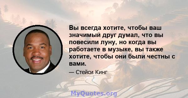 Вы всегда хотите, чтобы ваш значимый друг думал, что вы повесили луну, но когда вы работаете в музыке, вы также хотите, чтобы они были честны с вами.