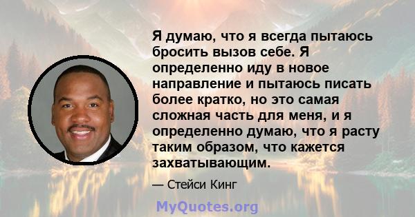 Я думаю, что я всегда пытаюсь бросить вызов себе. Я определенно иду в новое направление и пытаюсь писать более кратко, но это самая сложная часть для меня, и я определенно думаю, что я расту таким образом, что кажется