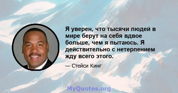 Я уверен, что тысячи людей в мире берут на себя вдвое больше, чем я пытаюсь. Я действительно с нетерпением жду всего этого.