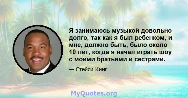 Я занимаюсь музыкой довольно долго, так как я был ребенком, и мне, должно быть, было около 10 лет, когда я начал играть шоу с моими братьями и сестрами.