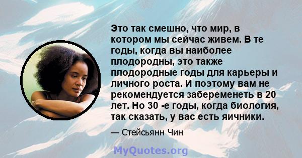 Это так смешно, что мир, в котором мы сейчас живем. В те годы, когда вы наиболее плодородны, это также плодородные годы для карьеры и личного роста. И поэтому вам не рекомендуется забеременеть в 20 лет. Но 30 -е годы,