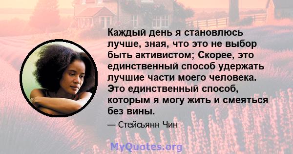 Каждый день я становлюсь лучше, зная, что это не выбор быть активистом; Скорее, это единственный способ удержать лучшие части моего человека. Это единственный способ, которым я могу жить и смеяться без вины.