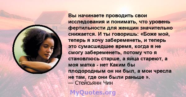 Вы начинаете проводить свои исследования и понимать, что уровень фертильности для женщин значительно снижается. И ты говоришь: «Боже мой, теперь я хочу забеременеть, и теперь это сумасшедшее время, когда я не смогу