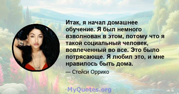 Итак, я начал домашнее обучение. Я был немного взволнован в этом, потому что я такой социальный человек, вовлеченный во все. Это было потрясающе. Я любил это, и мне нравилось быть дома.