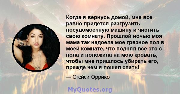 Когда я вернусь домой, мне все равно придется разгрузить посудомоечную машину и чистить свою комнату. Прошлой ночью моя мама так надоела мое грязное пол в моей комнате, что поднял все это с пола и положила на мою