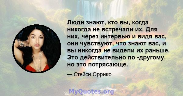 Люди знают, кто вы, когда никогда не встречали их. Для них, через интервью и видя вас, они чувствуют, что знают вас, и вы никогда не видели их раньше. Это действительно по -другому, но это потрясающе.