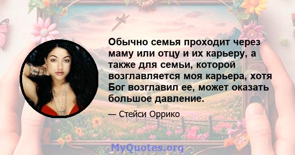 Обычно семья проходит через маму или отцу и их карьеру, а также для семьи, которой возглавляется моя карьера, хотя Бог возглавил ее, может оказать большое давление.