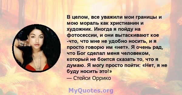 В целом, все уважили мои границы и мою мораль как христианин и художник. Иногда я пойду на фотосессии, и они вытаскивают кое -что, что мне не удобно носить, и я просто говорю им «нет». Я очень рад, что Бог сделал меня