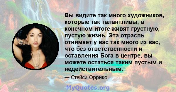 Вы видите так много художников, которые так талантливы, в конечном итоге живят грустную, пустую жизнь. Эта отрасль отнимает у вас так много из вас, что без ответственности и оставления Бога в центре, вы можете остаться