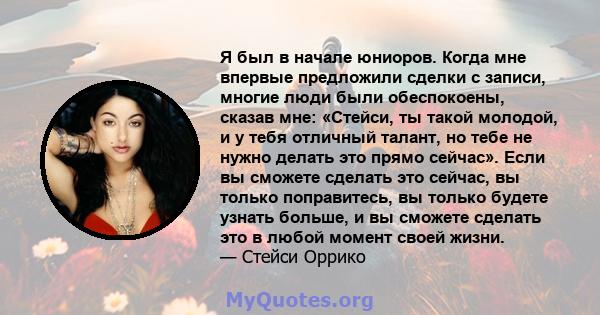 Я был в начале юниоров. Когда мне впервые предложили сделки с записи, многие люди были обеспокоены, сказав мне: «Стейси, ты такой молодой, и у тебя отличный талант, но тебе не нужно делать это прямо сейчас». Если вы