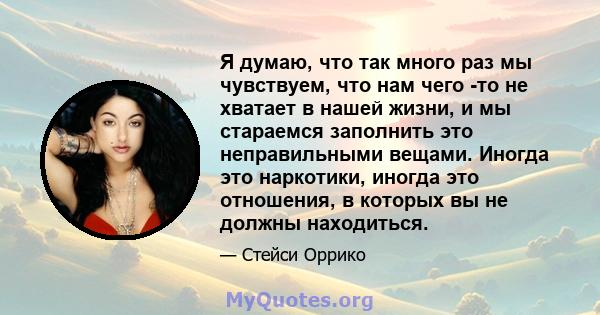 Я думаю, что так много раз мы чувствуем, что нам чего -то не хватает в нашей жизни, и мы стараемся заполнить это неправильными вещами. Иногда это наркотики, иногда это отношения, в которых вы не должны находиться.