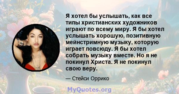 Я хотел бы услышать, как все типы христианских художников играют по всему миру. Я бы хотел услышать хорошую, позитивную мейнстримную музыку, которую играет повсюду. Я бы хотел собрать музыку вместе. Но я не покинул