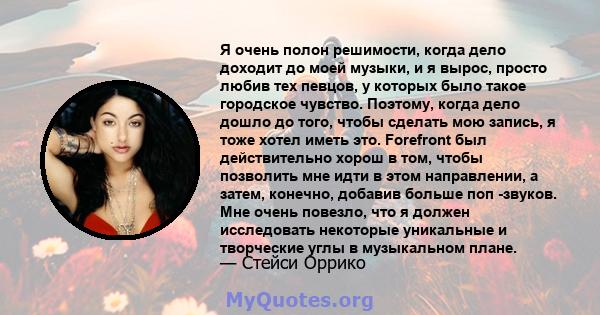 Я очень полон решимости, когда дело доходит до моей музыки, и я вырос, просто любив тех певцов, у которых было такое городское чувство. Поэтому, когда дело дошло до того, чтобы сделать мою запись, я тоже хотел иметь