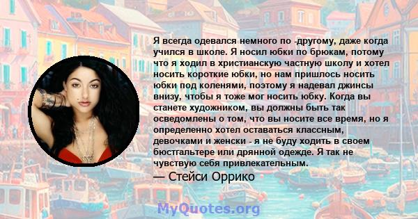 Я всегда одевался немного по -другому, даже когда учился в школе. Я носил юбки по брюкам, потому что я ходил в христианскую частную школу и хотел носить короткие юбки, но нам пришлось носить юбки под коленями, поэтому я 