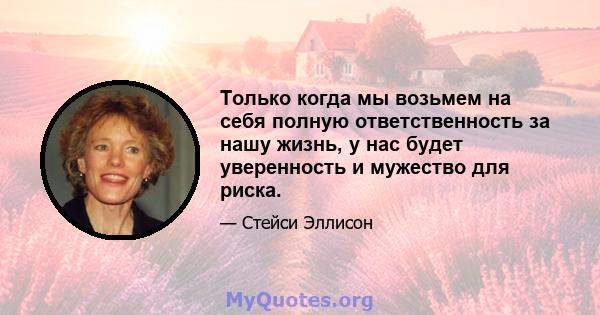 Только когда мы возьмем на себя полную ответственность за нашу жизнь, у нас будет уверенность и мужество для риска.