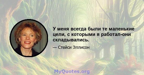 У меня всегда были те маленькие цели, с которыми я работал-они складывались.