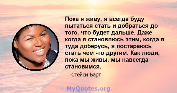 Пока я живу, я всегда буду пытаться стать и добраться до того, что будет дальше. Даже когда я становлюсь этим, когда я туда доберусь, я постараюсь стать чем -то другим. Как люди, пока мы живы, мы навсегда становимся.