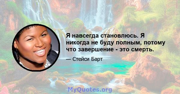 Я навсегда становлюсь. Я никогда не буду полным, потому что завершение - это смерть.