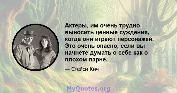 Актеры, им очень трудно выносить ценные суждения, когда они играют персонажей. Это очень опасно, если вы начнете думать о себе как о плохом парне.