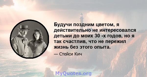 Будучи поздним цветом, я действительно не интересовался детьми до моих 30 -х годов, но я так счастлив, что не пережил жизнь без этого опыта.