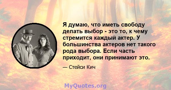 Я думаю, что иметь свободу делать выбор - это то, к чему стремится каждый актер. У большинства актеров нет такого рода выбора. Если часть приходит, они принимают это.