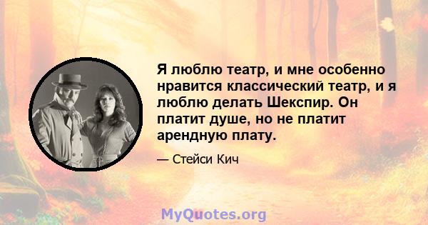 Я люблю театр, и мне особенно нравится классический театр, и я люблю делать Шекспир. Он платит душе, но не платит арендную плату.