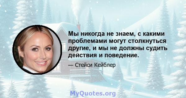 Мы никогда не знаем, с какими проблемами могут столкнуться другие, и мы не должны судить действия и поведение.