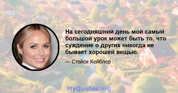 На сегодняшний день мой самый большой урок может быть то, что суждение о других никогда не бывает хорошей вещью.