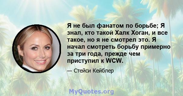 Я не был фанатом по борьбе; Я знал, кто такой Халк Хоган, и все такое, но я не смотрел это. Я начал смотреть борьбу примерно за три года, прежде чем приступил к WCW.