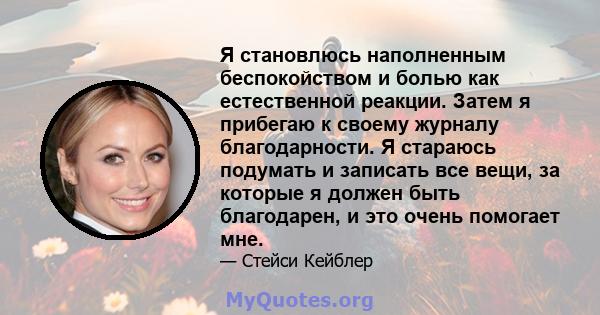 Я становлюсь наполненным беспокойством и болью как естественной реакции. Затем я прибегаю к своему журналу благодарности. Я стараюсь подумать и записать все вещи, за которые я должен быть благодарен, и это очень