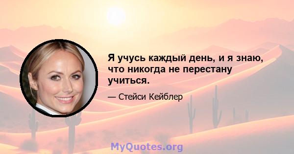 Я учусь каждый день, и я знаю, что никогда не перестану учиться.