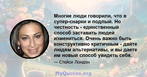 Многие люди говорили, что я супер-снарки и подлый. Но честность - единственный способ заставить людей измениться. Очень важно быть конструктивно критичным - дайте людям альтернативы, и вы даете им новый способ увидеть