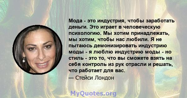 Мода - это индустрия, чтобы заработать деньги. Это играет в человеческую психологию. Мы хотим принадлежать, мы хотим, чтобы нас любили. Я не пытаюсь демонизировать индустрию моды - я люблю индустрию моды - но стиль -