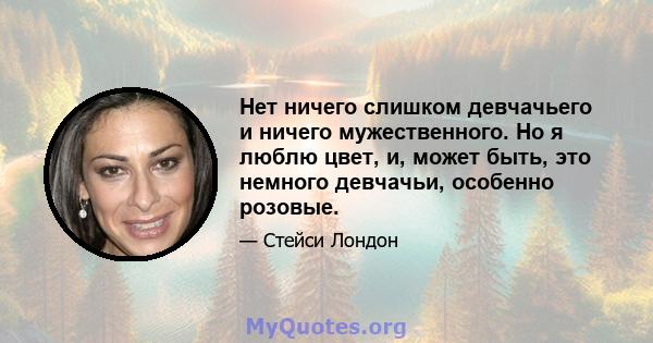 Нет ничего слишком девчачьего и ничего мужественного. Но я люблю цвет, и, может быть, это немного девчачьи, особенно розовые.