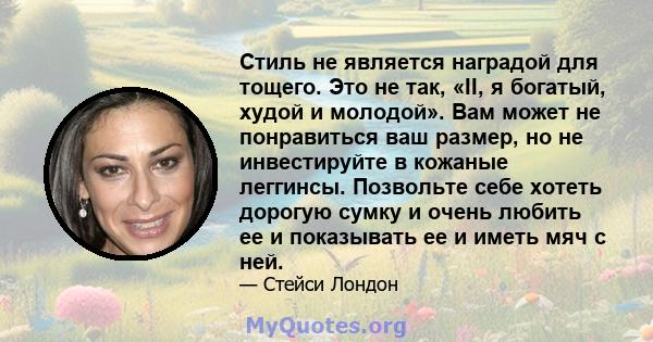 Стиль не является наградой для тощего. Это не так, «II, я богатый, худой и молодой». Вам может не понравиться ваш размер, но не инвестируйте в кожаные леггинсы. Позвольте себе хотеть дорогую сумку и очень любить ее и