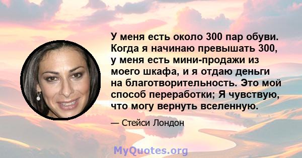 У меня есть около 300 пар обуви. Когда я начинаю превышать 300, у меня есть мини-продажи из моего шкафа, и я отдаю деньги на благотворительность. Это мой способ переработки; Я чувствую, что могу вернуть вселенную.