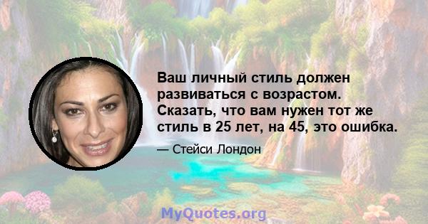 Ваш личный стиль должен развиваться с возрастом. Сказать, что вам нужен тот же стиль в 25 лет, на 45, это ошибка.