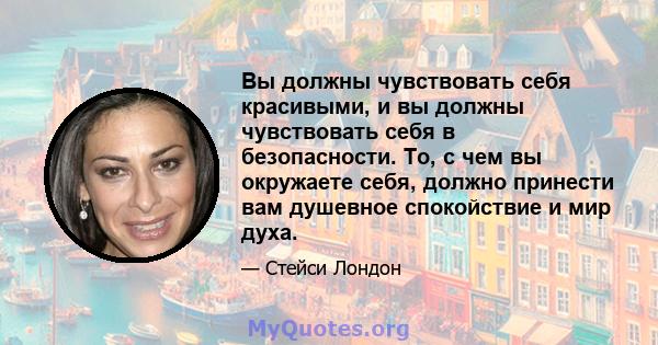 Вы должны чувствовать себя красивыми, и вы должны чувствовать себя в безопасности. То, с чем вы окружаете себя, должно принести вам душевное спокойствие и мир духа.