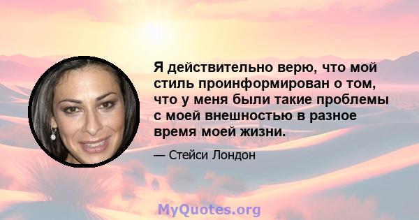 Я действительно верю, что мой стиль проинформирован о том, что у меня были такие проблемы с моей внешностью в разное время моей жизни.