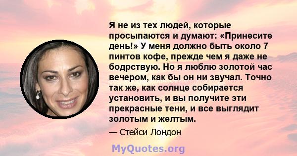 Я не из тех людей, которые просыпаются и думают: «Принесите день!» У меня должно быть около 7 пинтов кофе, прежде чем я даже не бодрствую. Но я люблю золотой час вечером, как бы он ни звучал. Точно так же, как солнце