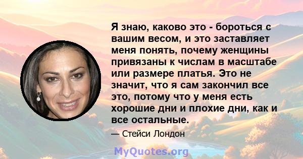 Я знаю, каково это - бороться с вашим весом, и это заставляет меня понять, почему женщины привязаны к числам в масштабе или размере платья. Это не значит, что я сам закончил все это, потому что у меня есть хорошие дни и 