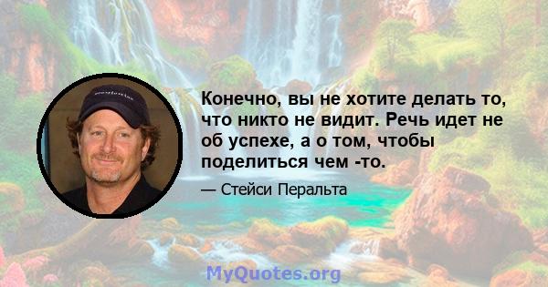 Конечно, вы не хотите делать то, что никто не видит. Речь идет не об успехе, а о том, чтобы поделиться чем -то.