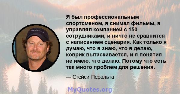 Я был профессиональным спортсменом, я снимал фильмы, я управлял компанией с 150 сотрудниками, и ничто не сравнится с написанием сценария. Как только я думаю, что я знаю, что я делаю, коврик вытаскивается, и я понятия не 