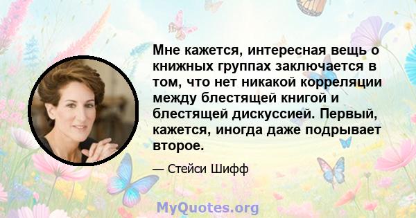 Мне кажется, интересная вещь о книжных группах заключается в том, что нет никакой корреляции между блестящей книгой и блестящей дискуссией. Первый, кажется, иногда даже подрывает второе.