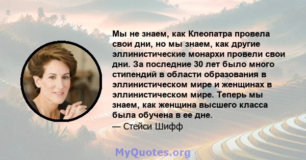 Мы не знаем, как Клеопатра провела свои дни, но мы знаем, как другие эллинистические монархи провели свои дни. За последние 30 лет было много стипендий в области образования в эллинистическом мире и женщинах в