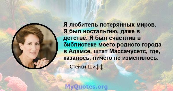 Я любитель потерянных миров. Я был ностальгию, даже в детстве. Я был счастлив в библиотеке моего родного города в Адамсе, штат Массачусетс, где, казалось, ничего не изменилось.