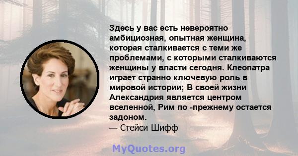 Здесь у вас есть невероятно амбициозная, опытная женщина, которая сталкивается с теми же проблемами, с которыми сталкиваются женщины у власти сегодня. Клеопатра играет странно ключевую роль в мировой истории; В своей