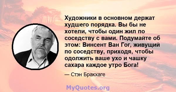 Художники в основном держат худшего порядка. Вы бы не хотели, чтобы один жил по соседству с вами. Подумайте об этом: Винсент Ван Гог, живущий по соседству, приходя, чтобы одолжить ваше ухо и чашку сахара каждое утро